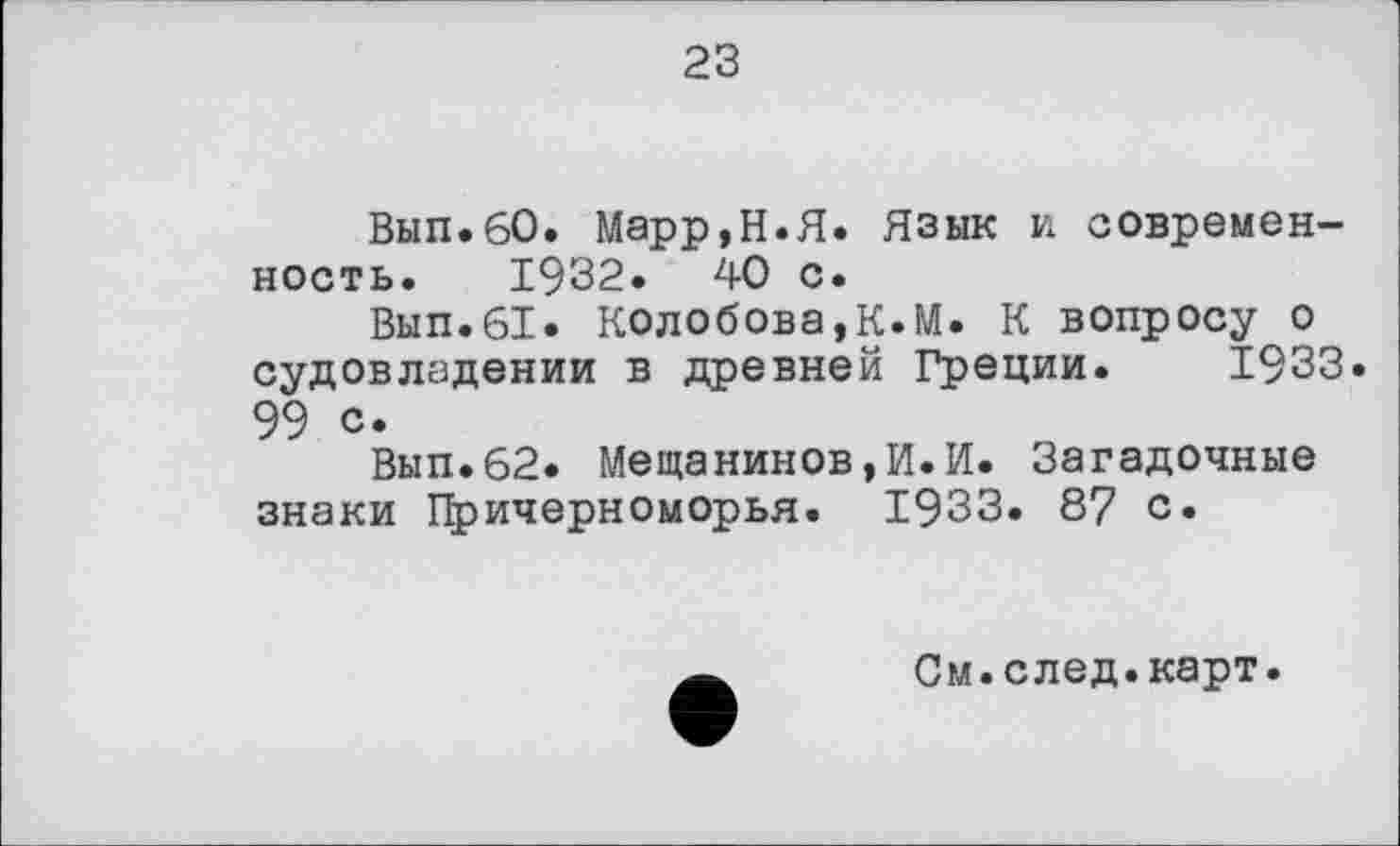 ﻿23
Вып.60. Марр,Н.Я. Язык и современность. 1932.	40 с.
Вып.61. Колобова,К.И. К вопросу о судовладении в древней Греции. 1933. 99 с.
Вып.62. Мещанинов,И.И. Загадочные знаки Причерноморья. 1933. 87 с.
См.след.карт.